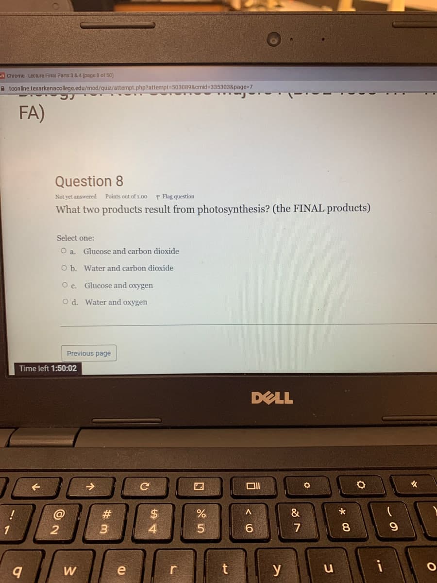 n Chrome-Lecture Final Parts 3 & 4 (page 8 of 50)
tconline.texarkanacollege.edu/mod/quiz/attempt.php?attempt=503089&cmid=335303&page=7
FA)
Question 8
Not yet answered Points out of 1.00 P Flag question
What two products result from photosynthesis? (the FINAL products)
Select one:
O a.
Glucose and carbon dioxide
O b.
Water and carbon dioxide
O c.
Glucose and oxygen
Od. Water and oxygen
Previous page
DELL
1
Time left 1:50:02
@
9
2
W
#3
e
(D
C
$
54
r
%
5
t
Oll
A
6
y
&
7
O
u
*
8
O
i
9
✔
O