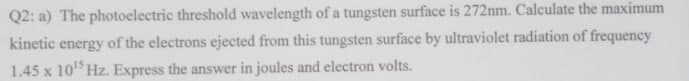 Q2: a) The photoelectric threshold wavelength of a tungsten surface is 272nm. Calculate the maximum
kinetic energy of the electrons ejected from this tungsten surface by ultraviolet radiation of frequency
1.45 x 10¹5 Hz. Express the answer in joules and electron volts.