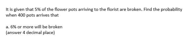 It is given that 5% of the flower pots arriving to the florist are broken. Find the probability
when 400 pots arrives that
a. 6% or more will be broken
(answer 4 decimal place)