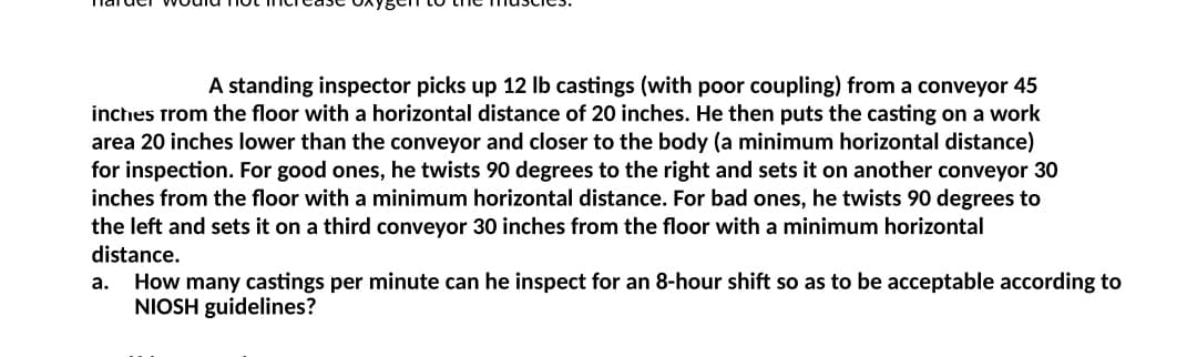 A standing inspector picks up 12 lb castings (with poor coupling) from a conveyor 45
inches from the floor with a horizontal distance of 20 inches. He then puts the casting on a work
area 20 inches lower than the conveyor and closer to the body (a minimum horizontal distance)
for inspection. For good ones, he twists 90 degrees to the right and sets it on another conveyor 30
inches from the floor with a minimum horizontal distance. For bad ones, he twists 90 degrees to
the left and sets it on a third conveyor 30 inches from the floor with a minimum horizontal
distance.
a.
How many castings per minute can he inspect for an 8-hour shift so as to be acceptable according to
NIOSH guidelines?