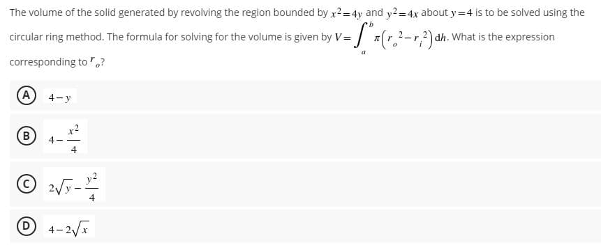 The volume of the solid generated by revolving the region bounded by x²= 4y and y²=4x about y=4 is to be solved using the
b
circular ring method. The formula for solving for the volume is given by V = = ["x (r. ²-1, ²) dh. What is the expression
-r
a
corresponding to "?
(A
4-y
B
4-
x2
4
2√3-1²-2
2√y
4-2√x