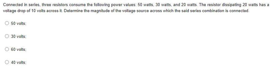 Connected in series, three resistors consume the following power values: 50 watts, 30 watts, and 20 watts. The resistor dissipating 20 watts has a
voltage drop of 10 volts across it. Determine the magnitude of the voltage source across which the said series combination is connected.
50 volts;
30 volts;
60 volts;
40 volts;