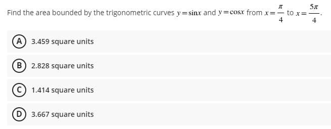 π
5π
Find the area bounded by the trigonometric curves y=sinx and y=cosx from x=- to x=-
4
4
(A) 3.459 square units
(B) 2.828 square units
C 1.414 square units
(D) 3.667 square units