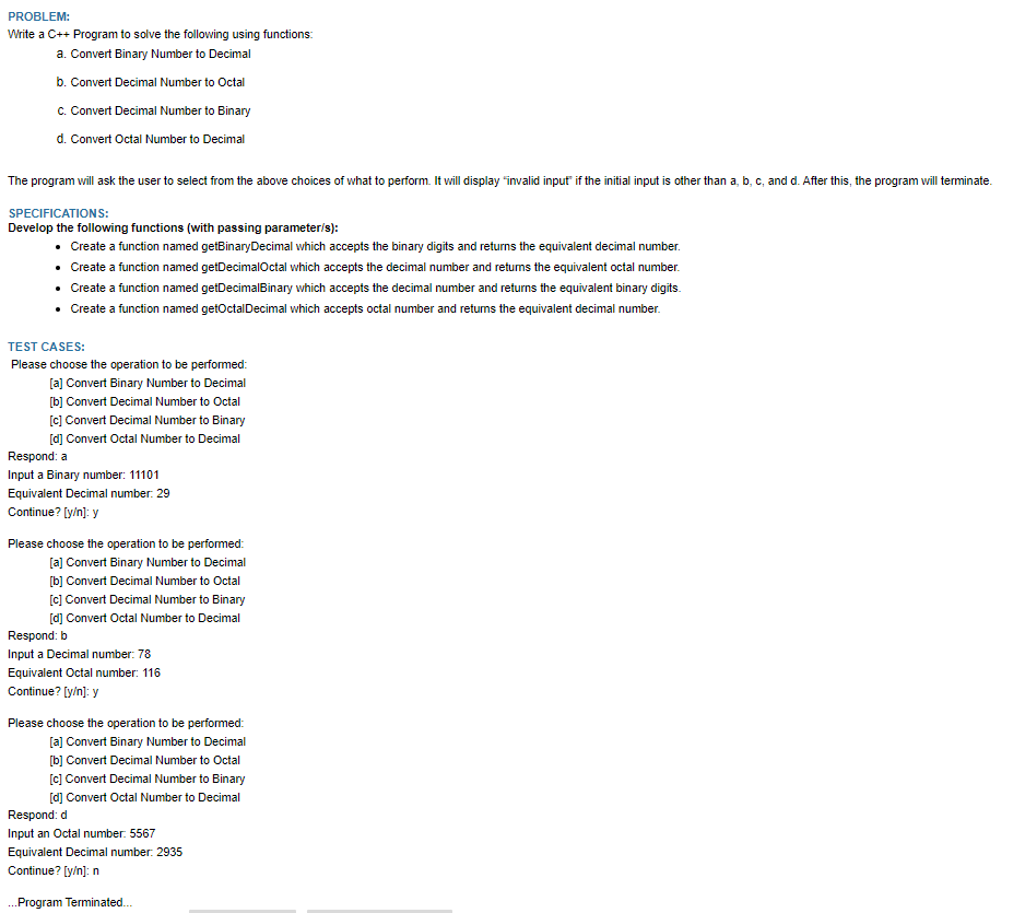 PROBLEM:
Write a C++ Program to solve the following using functions:
a. Convert Binary Number to Decimal
b. Convert Decimal Number to Octal
c. Convert Decimal Number to Binary
d. Convert Octal Number to Decimal
The program will ask the user to select from the above choices of what to perform. It will display "invalid input if the initial input is other than a, b, c, and d. After this, the program will terminate.
SPECIFICATIONS:
Develop the following functions (with passing parameter/s):
• Create a function named getBinary Decimal which accepts the binary digits and returns the equivalent decimal number.
Create a function named getDecimalOctal which accepts the decimal number and returns the equivalent octal number.
• Create a function named getDecimalBinary which accepts the decimal number and returns the equivalent binary digits.
• Create a function named getOctal Decimal which accepts octal number and returns the equivalent decimal number.
TEST CASES:
Please choose the operation to be performed:
[a] Convert Binary Number to Decimal
[b] Convert Decimal Number to Octal
[c] Convert Decimal Number to Binary
[d] Convert Octal Number to Decimal
Respond: a
Input a Binary number: 11101
Equivalent Decimal number: 29
Continue? [y/n]: y
Please choose the operation to be performed:
[a] Convert Binary Number to Decimal
[b] Convert Decimal Number to Octal
[c] Convert Decimal Number to Binary
[d] Convert Octal Number to Decimal
Respond: b
Input a Decimal number: 78
Equivalent Octal number: 116
Continue? [y/n]: y
Please choose the operation to be performed:
[a] Convert Binary Number to Decimal
[b] Convert Decimal Number to Octal
[c] Convert Decimal Number to Binary
[d] Convert Octal Number to Decimal
Respond: d
Input an Octal number: 5567
Equivalent Decimal number: 2935
Continue? [y/n]: n
... Program Terminated...