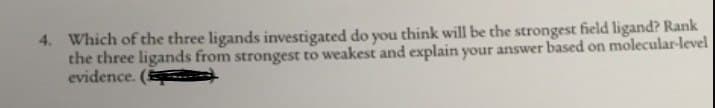 4. Which of the three ligands investigated do you think will be the strongest field ligand? Rank
the three ligands from strongest to weakest and explain your answer based on molecular-level
evidence.