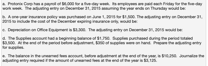 a. Protonix Corp has a payroll of $6,000 for a five-day week. Its employees are paid each Friday for the five-day
work week. The adjusting entry on December 31, 2015 assuming the year ends on Thursday would be:
b. A one-year insurance policy was purchased on June 1, 2015 for $1,500. The adjusting entry on December 31,
2015 to include the cost of the December expiring insurance only, would be:
c. Depreciation on Office Equipment is $3,300. The adjusting entry on December 31, 2015 would be:
d. The Supplies account had a beginning balance of $1,750. Supplies purchased during the period totaled
$3,500. At the end of the period before adjustment, $350 of supplies were on hand. Prepare the adjusting entry
for supplies.
e. The balance in the unearned fees account, before adjustment at the end of the year, is $10,250. Journalize the
adjusting entry required if the amount of unearned fees at the end of the year is $3,125.
