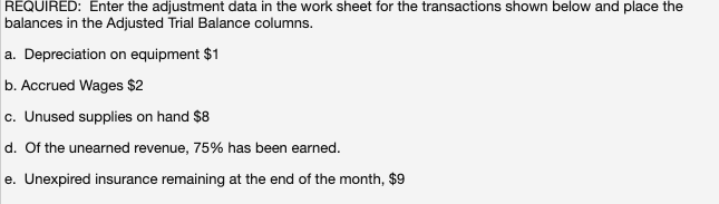 REQUIRED: Enter the adjustment data in the work sheet for the transactions shown below and place the
balances in the Adjusted Trial Balance columns.
a. Depreciation on equipment $1
b. Accrued Wages $2
c. Unused supplies on hand $8
d. Of the unearned revenue, 75% has been earned.
e. Unexpired insurance remaining at the end of the month, $9
