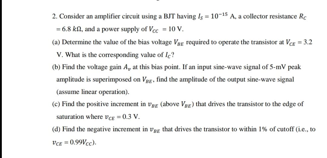 2. Consider an amplifier circuit using a BJT having Is = 10-15 A, a collector resistance Rc
= 6.8 kN, and a power supply of Vcc
= 10 V.
(a) Determine the value of the bias voltage VBE required to operate the transistor at VCe = 3.2
V. What is the corresponding value of Ic?
(b) Find the voltage gain A, at this bias point. If an input sine-wave signal of 5-mV peak
amplitude is superimposed on VBe, find the amplitude of the output sine-wave signal
(assume linear operation).
(c) Find the positive increment in vBE (above VBe) that drives the transistor to the edge of
saturation where vcE = 0.3 V.
(d) Find the negative increment in vRE that drives the transistor to within 1% of cutoff (i.e., to
VcE = 0.99Vcc).
