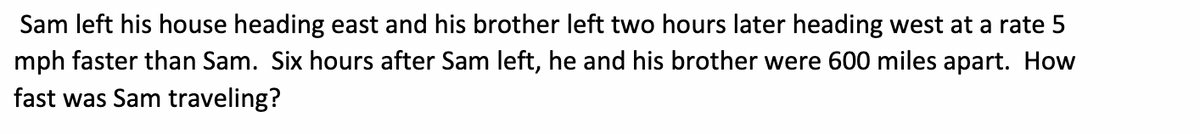 Sam left his house heading east, and his brother left two hours later heading west at a rate 5 mph faster than Sam. Six hours after Sam left, he and his brother were 600 miles apart. How fast was Sam traveling?