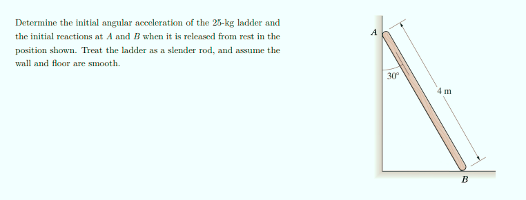 Determine the initial angular acceleration of the 25-kg ladder and
A
the initial reactions at A and B when it is released from rest in the
position shown. Treat the ladder as a slender rod, and assume the
wall and floor are smooth.
30°
4 m
