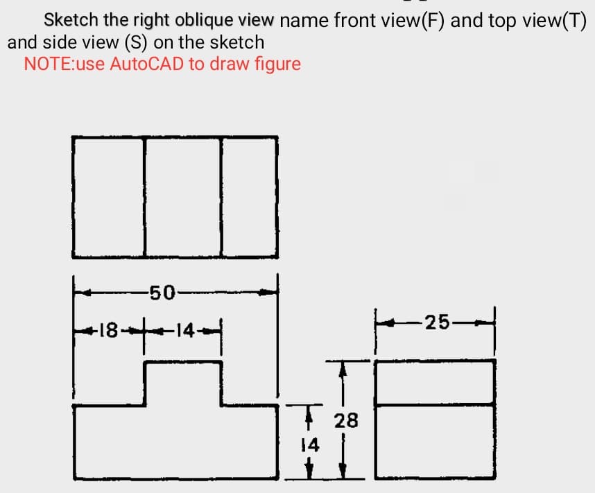 Sketch the right oblique view name front view(F) and top view(T)
and side view (S) on the sketch
NOTE:use AutoCAD to draw figure
-50
25-
+18
1 28
14
