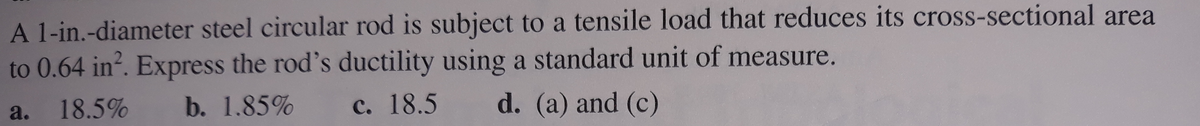 A 1-in.-diameter steel circular rod is subject to a tensile load that reduces its cross-sectional area
to 0.64 in?. Express the rod's ductility using a standard unit of measure.
18.5%
b. 1.85%
C. 18.5
d. (a) and (c)
a.
