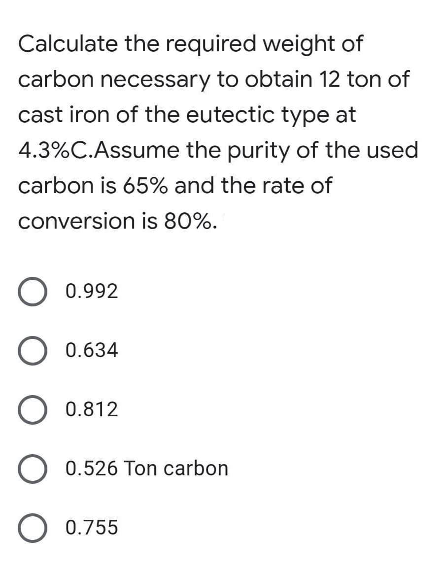 Calculate the required weight of
carbon necessary to obtain 12 ton of
cast iron of the eutectic type at
4.3%C.Assume the purity of the used
carbon is 65% and the rate of
conversion is 80%.
0.992
0.634
0.812
0.526 Ton carbon
0.755
