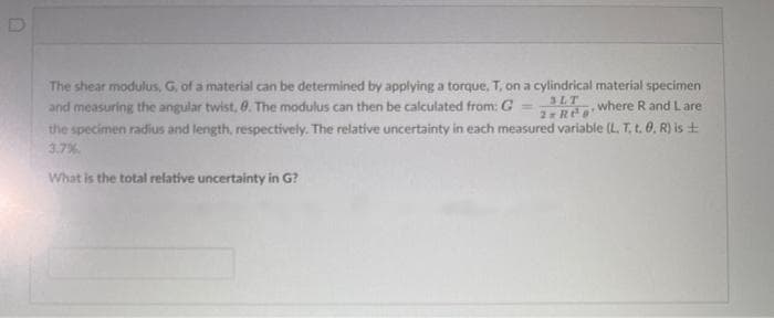 The shear modulus, G, of a material can be determined by applying a torque, T, on a cylindrical material specimen
and measuring the angular twist, 0. The modulus can then be calculated from: G
the specimen radius and length, respectively, The relative uncertainty in each measured variable (L. T, t. 0. R) is +
3.7%
3LT
where R and L are
%3D
2 Ree
What is the total relative uncertainty in G?
