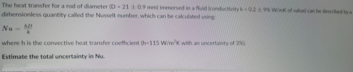 The heat transfer for a rod of diameter (D-21 +0.9 mm) immersed in a fluid (conductivity k 0.219% W/mK of value) can be described by a
dimensionless quantity called the Nusselt number, which can be calculated using
AD
Nu
where h is the convective heat transfer coefficient (h-115 W/m K with an uncertainty of 3%).
Estimate the total uncertainty in Nu.
