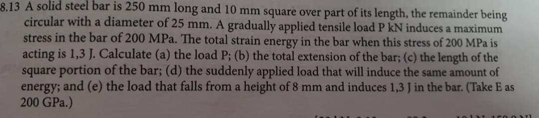 8.13 A solid steel bar is 250 mm long and 10 mm square over part of its length, the remainder being
circular with a diameter of 25 mm. A gradually applied tensile load P kN induces a maximum
stress in the bar of 200 MPa. The total strain energy in the bar when this stress of 200 MPa is
acting is 1,3 J. Calculate (a) the load P; (b) the total extension of the bar; (c) the length of the
square portion of the bar; (d) the suddenly applied load that will induce the same amount of
and (e) the load that falls from a height of 8 mm and induces 1,3 J in the bar. (Take E as
energy;
200 GPa.)
