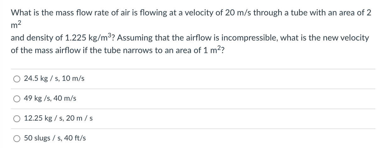 What is the mass flow rate of air is flowing at a velocity of 20 m/s through a tube with an area of 2
m2
and density of 1.225 kg/m3? Assuming that the airflow is incompressible, what is the new velocity
of the mass airflow if the tube narrows to an area of 1 m2?
24.5 kg / s, 10 m/s
49 kg /s, 40 m/s
O 12.25 kg / s, 20 m / s
50 slugs / s, 40 ft/s
