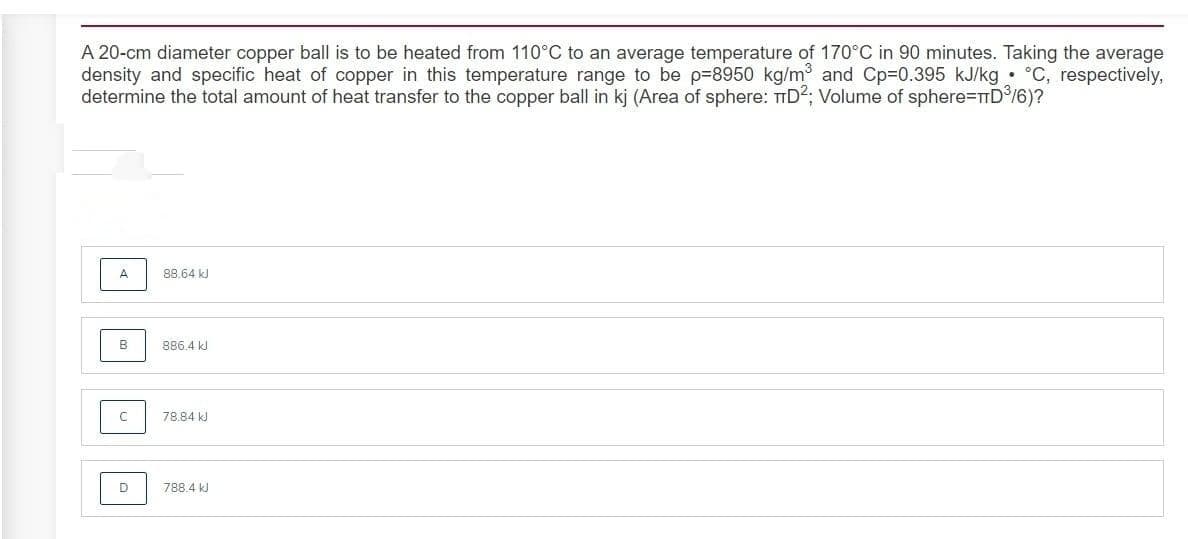 A 20-cm diameter copper ball is to be heated from 110°C to an average temperature of 170°C in 90 minutes. Taking the average
density and specific heat of copper in this temperature range to be p=8950 kg/m and Cp=0.395 kJ/kg • °C, respectively,
determine the total amount of heat transfer to the copper ball in kj (Area of sphere: TID2; Volume of sphere=TTD/6)?
A
88.64 kJ
B
886.4 kl
78.84 kJ
D
788.4 kJ
