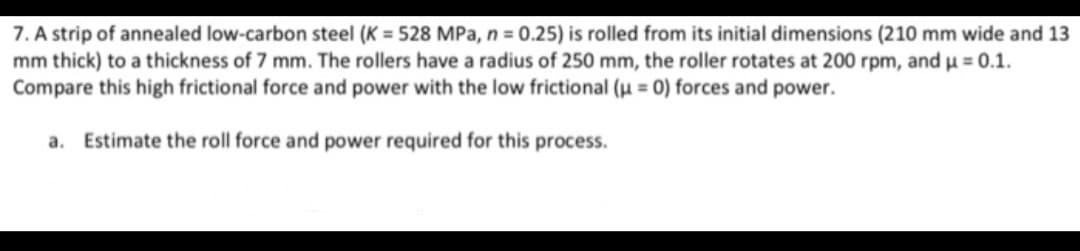 7. A strip of annealed low-carbon steel (K = 528 MPa, n = 0.25) is rolled from its initial dimensions (210 mm wide and 13
mm thick) to a thickness of 7 mm. The rollers have a radius of 250 mm, the roller rotates at 200 rpm, and u = 0.1.
Compare this high frictional force and power with the low frictional (u = 0) forces and power.
a. Estimate the roll force and power required for this process.
