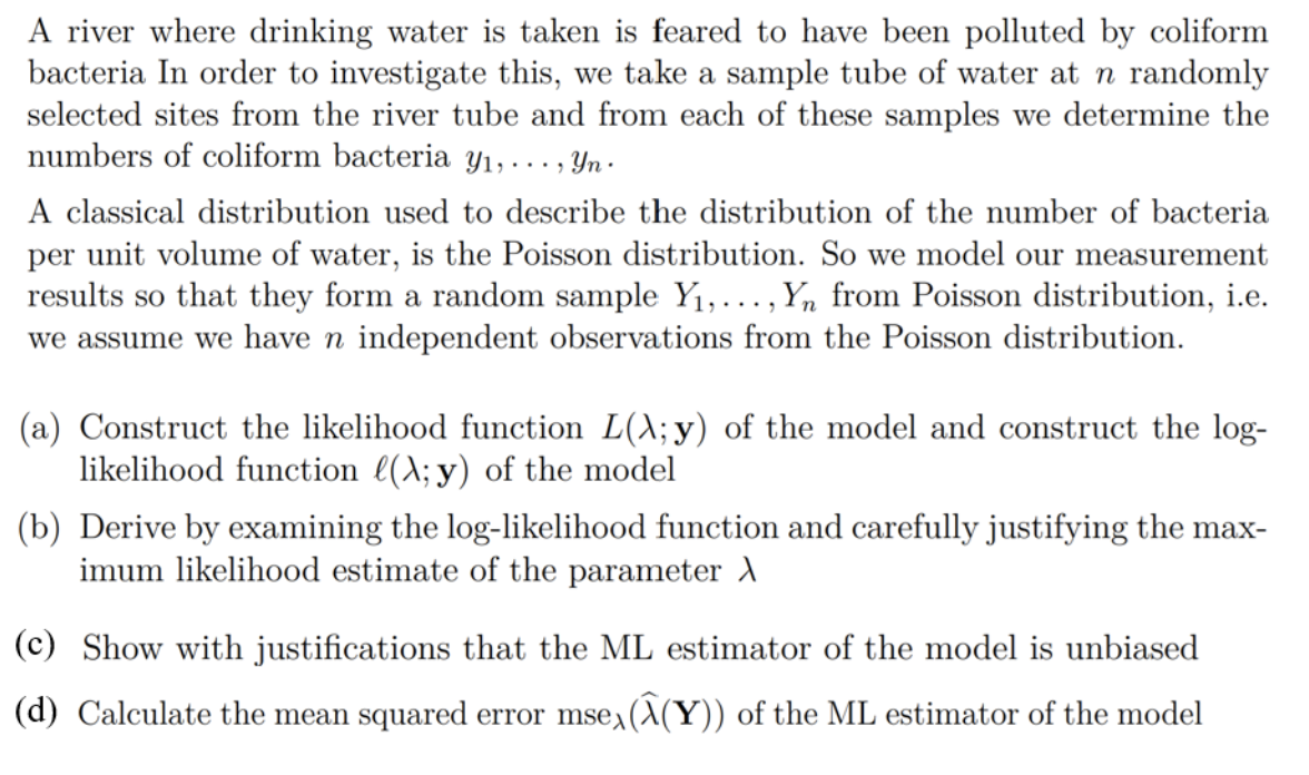 A river where drinking water is taken is feared to have been polluted by coliform
bacteria In order to investigate this, we take a sample tube of water at n randomly
selected sites from the river tube and from each of these samples we determine the
numbers of coliform bacteria y₁, ..., Yn.
A classical distribution used to describe the distribution of the number of bacteria
per unit volume of water, is the Poisson distribution. So we model our measurement
results so that they form a random sample Y₁,..., Yn from Poisson distribution, i.e.
we assume we have n independent observations from the Poisson distribution.
(a) Construct the likelihood function L(\; y) of the model and construct the log-
likelihood function ((\; y) of the model
(b) Derive by examining the log-likelihood function and carefully justifying the max-
imum likelihood estimate of the parameter
(c) Show with justifications that the ML estimator of the model is unbiased
(d) Calculate the mean squared error msex (^(Y)) of the ML estimator of the model