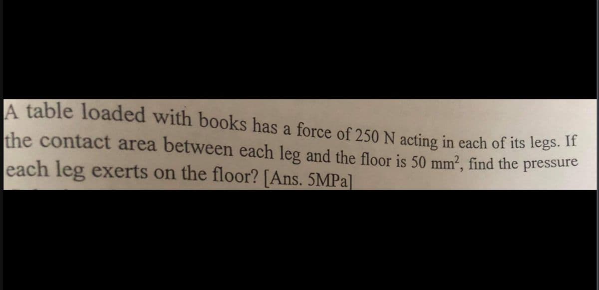 A table loaded with books has a force of 250 N acting in each of its legs. 1"
the contact area between each leg and the floor is 50 mm², find the pressure
each leg exerts on the floor? [Ans. 5MPA]
