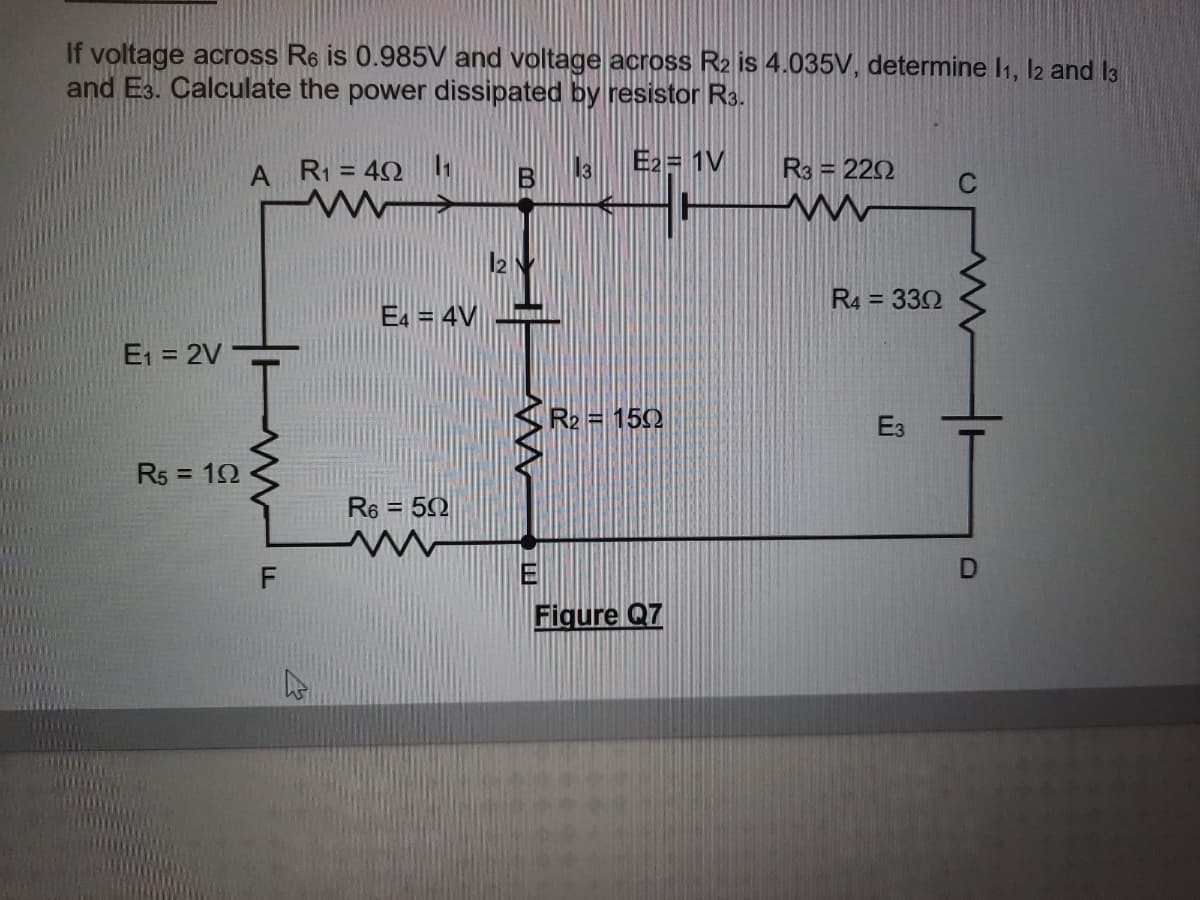 If voltage across R6 is 0.985V and voltage across R2 is 4.035V, determine I1, l2 and I3
and E3. Calculate the power dissipated by resistor R3.
A R1 = 42
13
E2= 1V
R3 = 222
%3D
C
R4 = 332
E4 = 4V
E1 = 2V
R2 = 150
Ез
R5 = 12
%3D
R6 = 50
E
Figure Q7
DI
