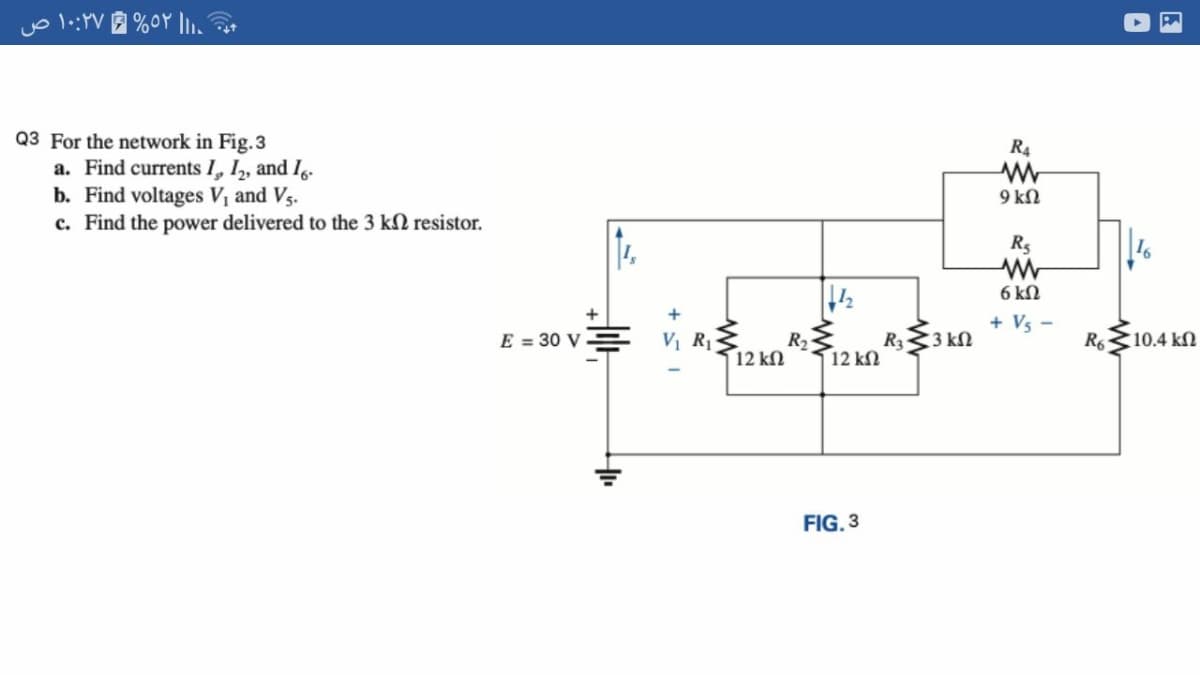 Q3 For the network in Fig.3
a. Find currents I, I, and I.
b. Find voltages Vị and Vs.
c. Find the power delivered to the 3 kN resistor.
R4
9 kN
6 kN
+ Vs
E = 30 V
V R1
R2
12 kN
12 k
R333 kN
R6
(10.4 kN
FIG. 3
