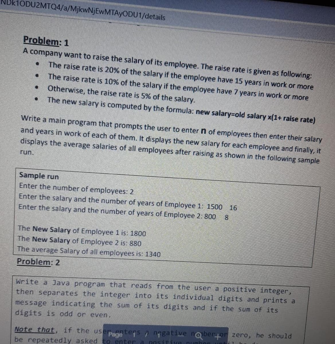 ODU2MTQ4/a/MjkwNjEwMTAyODU1/details
Problem: 1
A company want to raise the salary of its employee. The raise rate is given as following:
The raise rate is 20% of the salary if the employee have 15 years in work or more
The raise rate is 10% of the salary if the employee have 7 years in work or more
Otherwise, the raise rate is 5% of the salary.
The new salary is computed by the formula: new salary=old salary x(1+ raise rate)
Write a main program that prompts the user to enter n of employees then enter their salary
and years in work of each of them. It displays the new salary for each employee and finally, it
displays the average salaries of all employees after raising as shown in the following sample
run.
Sample run
Enter the number of employees: 2
Enter the salary and the number of years of Employee 1: 1500
Enter the salary and the number of years of Employee 2. 800
16
8.
The New Salary of Employee 1 is: 1800
The New Salary of Employee 2 is: 880
The average Salary of all employees is: 1340
Problem: 2
Write a Java program that reads from the user a positive integer,
then separates the integer into its individual digits and prints a
message indicating the sum of its digits and if the sum of its
digits is odd or even.
Note that, if the user entens 7 nagative noberor zero, he should
be repeatedly asked to enter a nositive numbon
