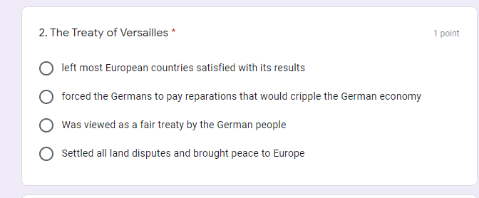 2. The Treaty of Versailles *
1 point
left most European countries satisfied with its results
forced the Germans to pay reparations that would cripple the German economy
Was viewed as a fair treaty by the German people
Settled all land disputes and brought peace to Europe
