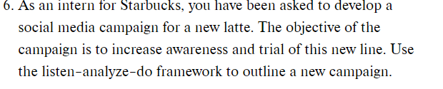 As an intern for Starbucks, you have been asked to develop a
social media campaign for a new latte. The objective of the
campaign is to increase awareness and trial of this new line. Use
the listen-analyze-do framework to outline a new campaign.
