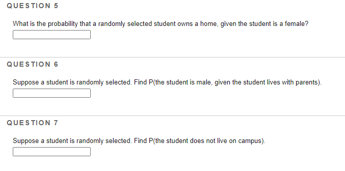 QUESTION 5
What is the probability that a randomly selected student owns a home, given the student is a female?
QUESTION 6
Suppose a student is randomly selected. Find P(the student is male, given the student lives with parents).
QUESTION 7
Suppose a student is randomly selected. Find P(the student does not live on campus).
