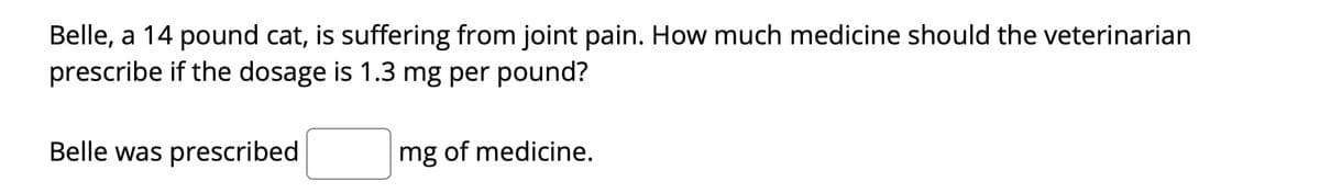 Belle, a 14 pound cat, is suffering from joint pain. How much medicine should the veterinarian
prescribe if the dosage is 1.3 mg per pound?
Belle was prescribed
mg of medicine.
