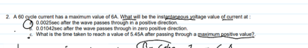 2. A 60 gycle current has a maximum value of 6A. What will be the instantaneous yotage value of current at:
0.0025sec after the wave passes through in a positive direction.
0.01042sec ater the wave passes through in zero positive direction.
- What is the time taken to reach a value of 5.45A after passing through a maximum posiive value?.
