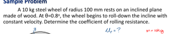 Sample Problem
A 10 kg steel wheel of radius 100 mm rests on an inclined plane
made of wood. At 0=0.8°, the wheel begins to roll-down the incline with
constant velocity. Determine the coefficient of rolling resistance.
me lokg
