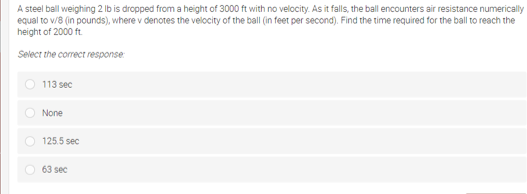 A steel ball weighing 2 lb is dropped from a height of 3000 ft with no velocity. As it falls, the ball encounters air resistance numerically
equal to v/8 (in pounds), where v denotes the velocity of the ball (in feet per second). Find the time required for the ball to reach the
height of 2000 ft.
Select the correct response:
113 sec
O None
O 125.5 sec
63 sec
