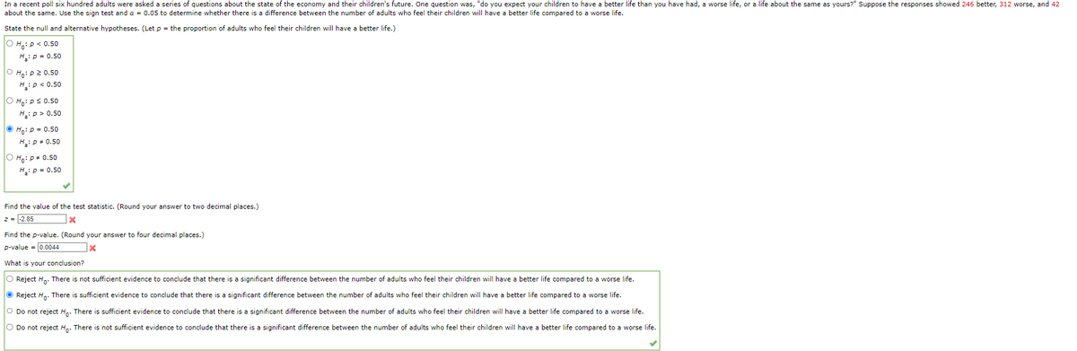In a recent poll six hundred adults were asked a series of questions about the state of the economy and their children's future. One question was, "do you expect your children to have a better life than you have had, a worse life, or a life about the same as yours?" Suppose the responses showed 246 better, 312 worse, and 42
about the same. Use the sign test and a = 0.05 to determine whether there is a difference between the number of adults who feel their children will have a better life compared to a worse life.
State the null and alternative hypotheses. (Let p = the proportion of adults who feel their children will have a better life.)
O Ho: P < 0.50
H₂: P = 0.50
O
Ho: p2 0.50
H₂: P < 0.50
OH: P≤ 0.50
H₂: p > 0.50
ⒸH₂: p = 0.50
H₂: P = 0.50
O Ho: P = 0.50
H₂: P = 0.50
Find the value of the test statistic. (Round your answer to two decimal places.)
z = -2.85
x
Find the p-value. (Round your answer to four decimal places.)
p-value = 0.0044
|X
What is your conclusion?
O Reject Ho. There is not sufficient evidence to conclude that there is a significant difference between the number of adults who feel their children will have a better life compared to a worse life.
Reject Ho. There is sufficient evidence to conclude that there is a significant difference between the number of adults who feel their children will have a better life compared to a worse life.
O Do not reject Ho. There is sufficient evidence to conclude that there is a significant difference between the number of adults who feel their children will have a better life compared to a worse life.
O Do not reject Ho. There is not sufficient evidence to conclude that there is a significant difference between the number of adults who feel their children will have a better life compared to a worse life.
✓