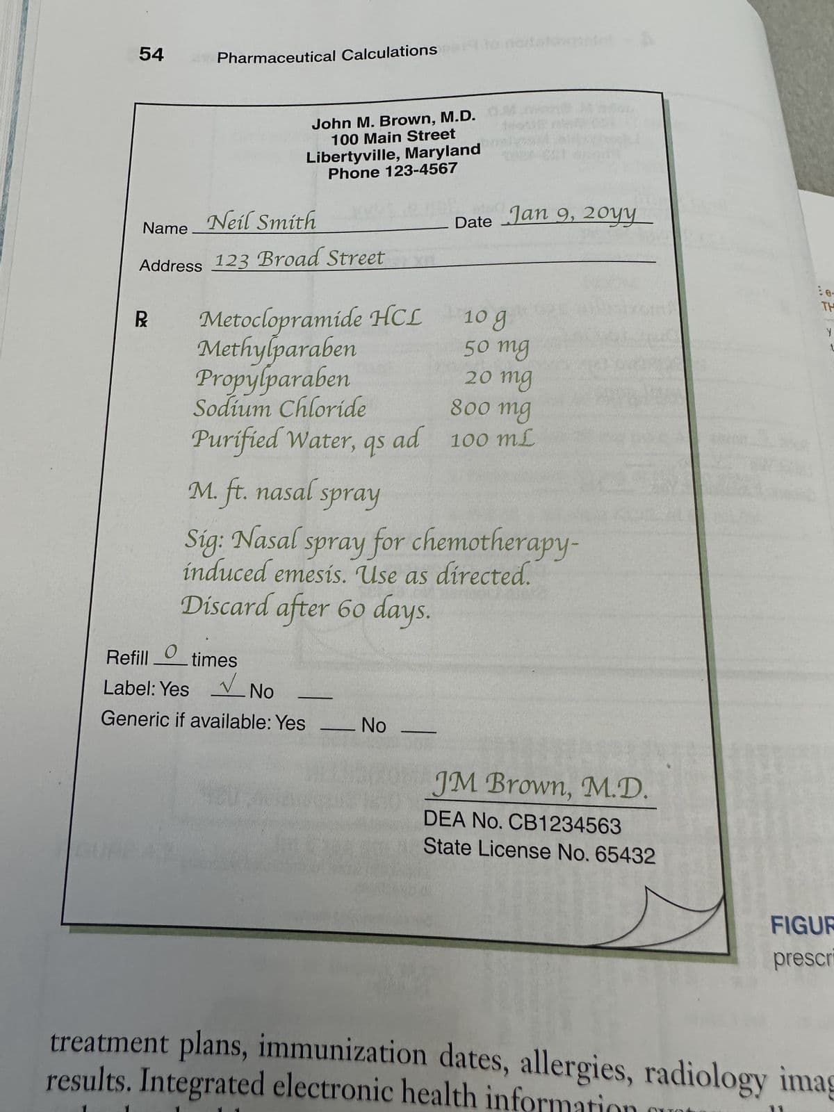 54 Pharmaceutical Calculations
John M. Brown, M.D.
100 Main Street
Libertyville, Maryland
Phone 123-4567
Neil Smith
Name
Address 123 Broad Street
Metoclopramide HCL
Methylparaben
Propylparaben
10 g
50 mg
20 mg
Sodium Chloride
800 mg
Purified Water, qs ad 100 mL
20yy
Date Jan 9, 20YY__
M. ft. nasal spray
Sig: Nasal spray for chemotherapy-
induced emesis. Use as directed.
Discard after 60 days.
Refill times
Label: Yes
No
Generic if available: Yes
No
JM Brown, M.D.
DEA No. CB1234563
State License No. 65432
TH
Y
t
FIGUR
prescr
treatment plans, immunization dates, allergies, radiology imag
results. Integrated electronic health informat