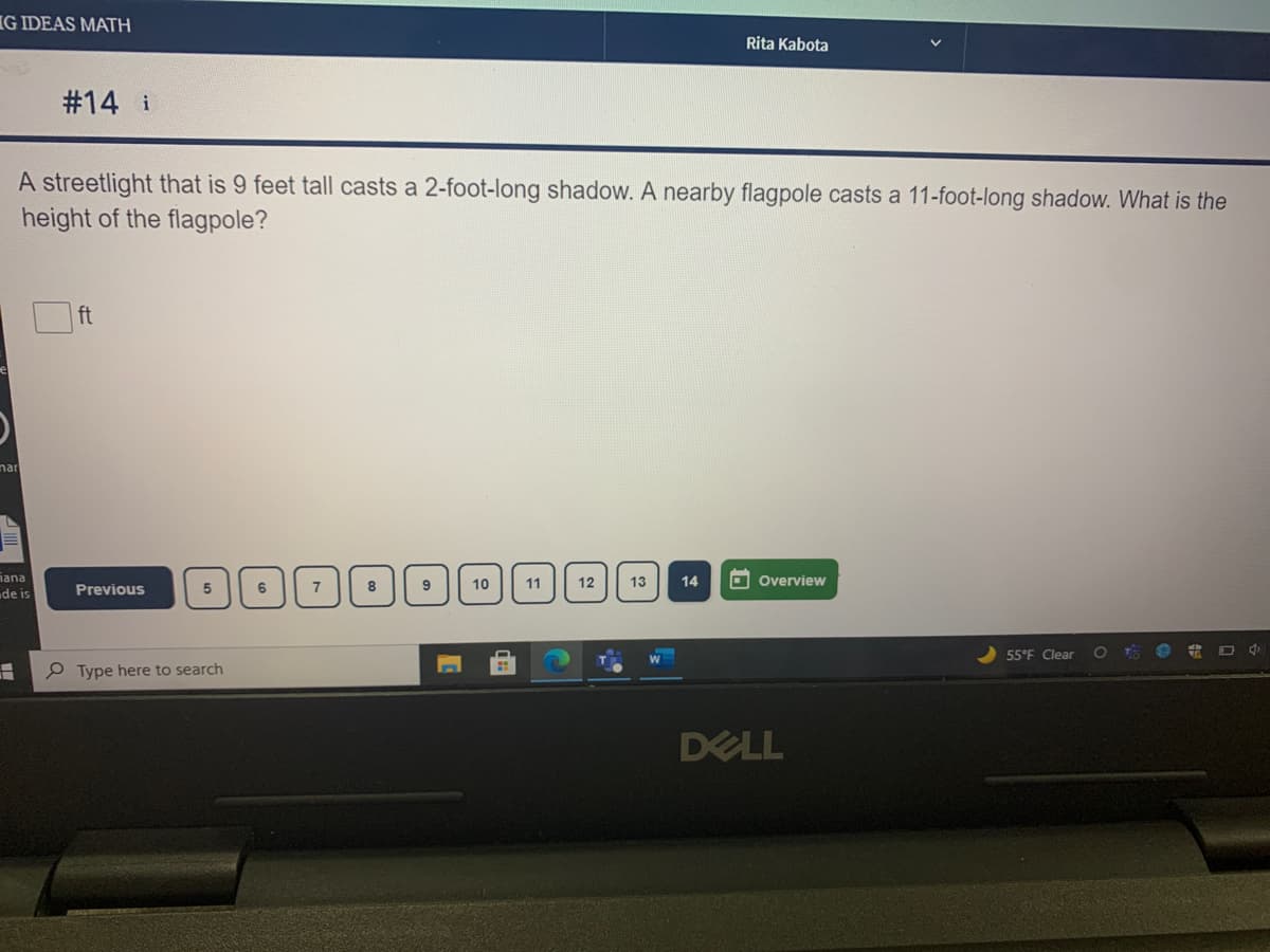G IDEAS MATH
Rita Kabota
#14 i
A streetlight that is 9 feet tall casts a 2-foot-long shadow. A nearby flagpole casts a 11-foot-long shadow. What is the
height of the flagpole?
ft
nar
iana
de is
O overview
7
8
10
11
12
13
14
Previous
55°F Clear
P Type here to search
DELL

