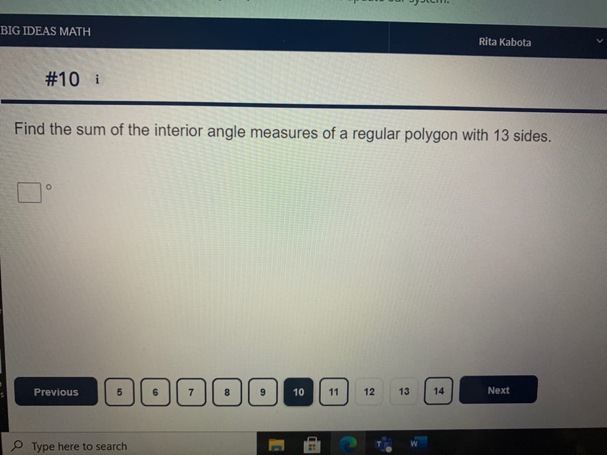 BIG IDEAS MATH
Rita Kabota
#10 i
Find the sum of the interior angle measures of a regular polygon with 13 sides.
Previous
6.
8
10
11
12
13
14
Next
9 Type here to search
5.
