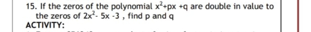 15. If the zeros of the polynomial x²+px +q are double in value to
the zeros of 2x²- 5x -3, find p and q
ACTIVITY: