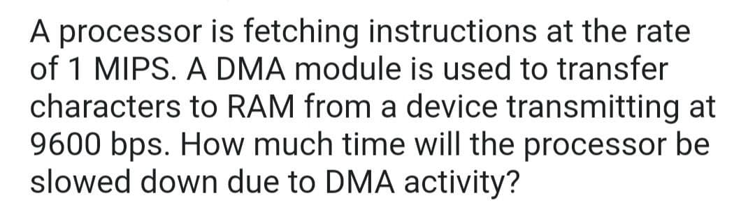 A processor is fetching instructions at the rate
of 1 MIPS. A DMA module is used to transfer
characters to RAM from a device transmitting at
9600 bps. How much time will the processor be
slowed down due to DMA activity?
