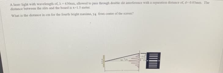 A laser light with wavelength of, 2-630nm, allowed to pass through double slit interference with a separation distance of, d= 0.03mm. The
distance between the slits and the board is x-1.5 meter.
What is the distance in cm for the fourth bright maxima, y4 from center of the screen?
