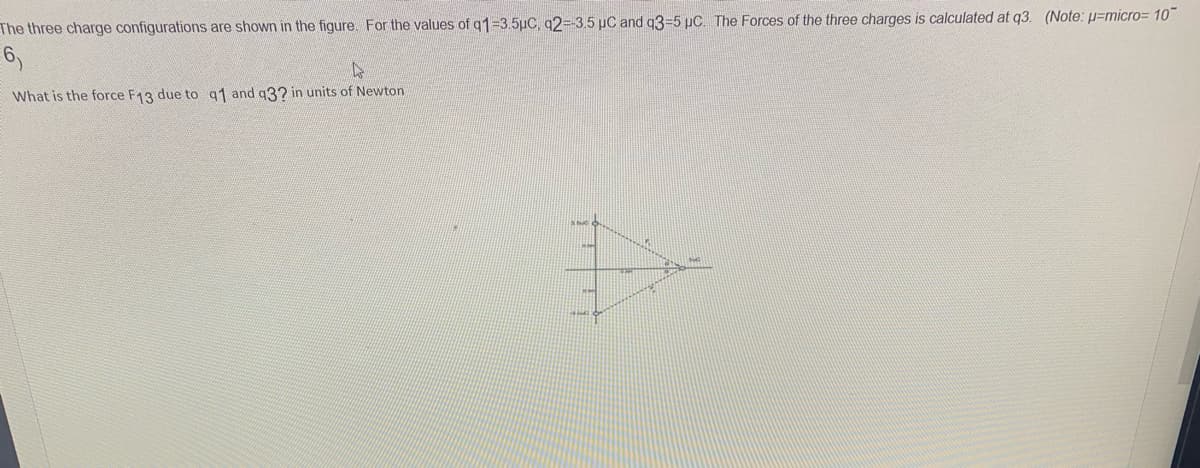 The three charge configurations are shown in the figure. For the values of q1-3.5µC, q2=-3.5 µC and q3-5 µC. The Forces of the three charges is calculated at q3. (Note: u=micro= 10
6,
What is the force F13 due to q1 and q3? in units of Newton
