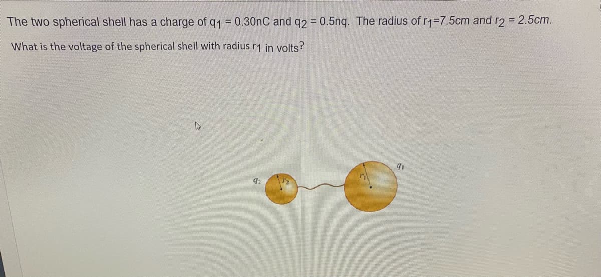 The two spherical shell has a charge of q1 = 0.30nC and q2 = 0.5ng. The radius of r1=7.5cm and r2 = 2.5cm.
%3D
What is the voltage of the spherical shell with radius r1 in volts?
92
