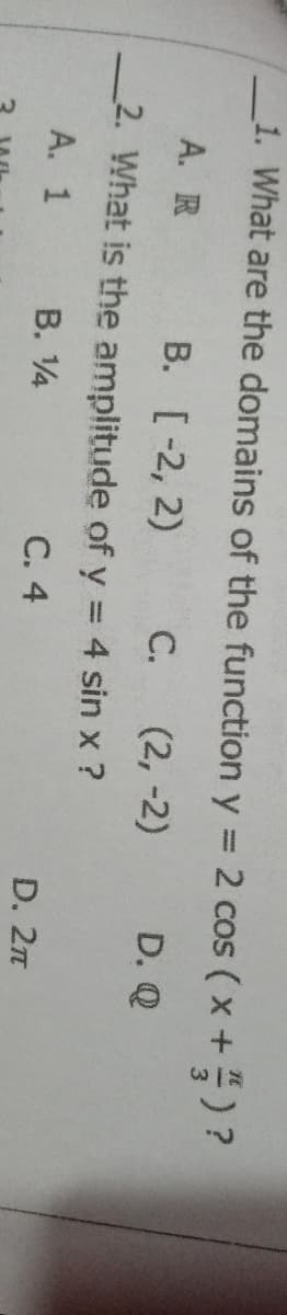 _1. What are the domains of the function y = 2 cos ( x +)?
%3D
А. R
В. [ -2, 2)
C.
(2, -2)
D. Q
2. What is the amplitude of y = 4 sin x ?
А. 1
B. 4
С. 4
D. 2n
