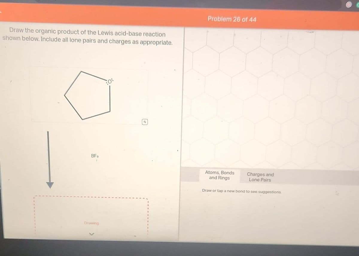 Draw the organic product of the Lewis acid-base reaction
shown below. Include all lone pairs and charges as appropriate.
BF3
Drawing
Problem 26 of 44
Atoms, Bonds
and Rings
Charges and
Lone Pairs
Draw or tap a new bond to see suggestions.