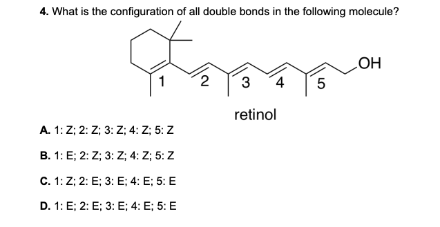 4. What is the configuration of all double bonds in the following molecule?
Forma
1 2 3 4 5
retinol
A. 1: Z; 2: Z; 3: Z; 4: Z; 5: Z
B. 1: E; 2: Z; 3: Z; 4: Z; 5: Z
C. 1: Z; 2: E; 3: E; 4: E; 5: E
D. 1: E; 2: E; 3: E; 4: E; 5: E
OH