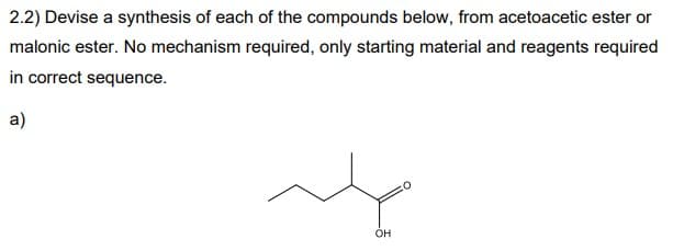 2.2) Devise a synthesis of each of the compounds below, from acetoacetic ester or
malonic ester. No mechanism required, only starting material and reagents required
in correct sequence.
a)
OH