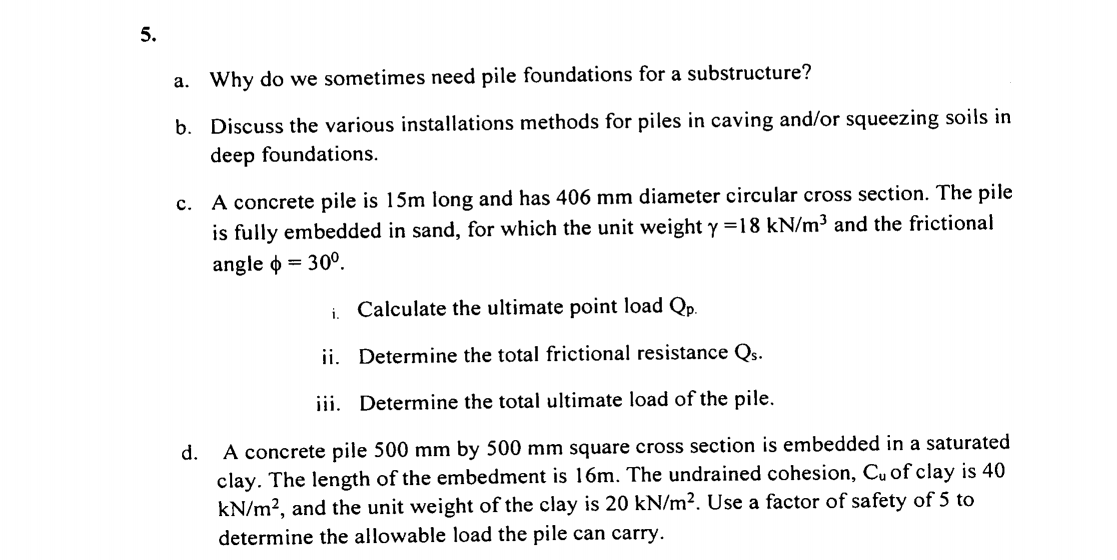 5.
a. Why do we sometimes need pile foundations for a substructure?
b. Discuss the various installations methods for piles in caving and/or squeezing soils in
deep foundations.
c. A concrete pile is 15m long and has 406 mm diameter circular cross section. The pile
is fully embedded in sand, for which the unit weight y =18 kN/m³ and the frictional
angle o = 30°.
Calculate the ultimate point load Qp.
i.
ii. Determine the total frictional resistance Qs.
iii. Determine the total ultimate load of the pile.
A concrete pile 500 mm by 500 mm square cross section is embedded in a saturated
clay. The length of the embedment is 16m. The undrained cohesion, Cu of clay is 40
kN/m?, and the unit weight of the clay is 20 kN/m². Use a factor of safety of 5 to
determine the allowable load the pile can carry.
d.
