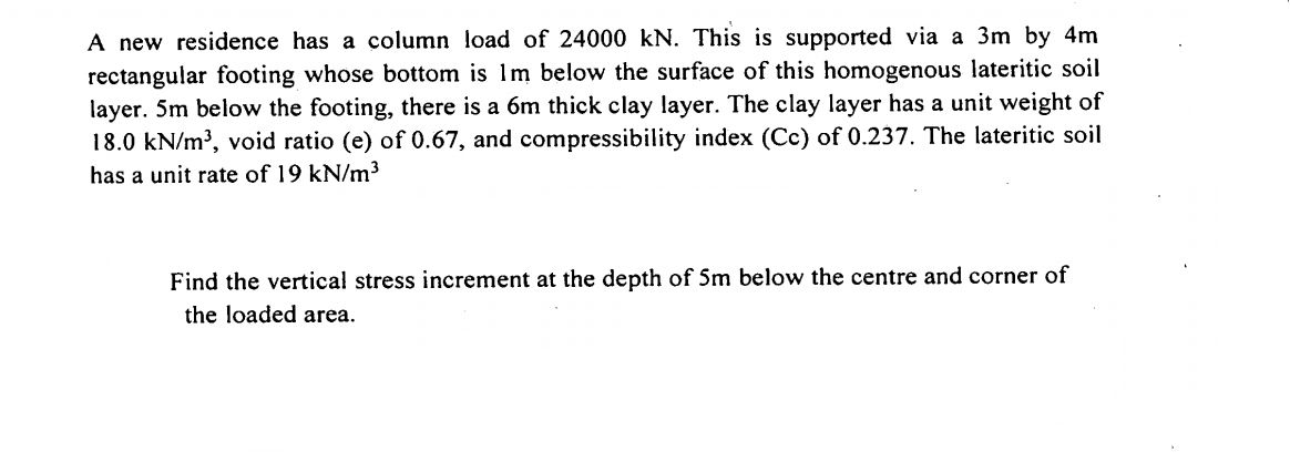 A new residence has a column load of 24000 kN. This is supported via a 3m by 4m
rectangular footing whose bottom is 1m below the surface of this homogenous lateritic soil
layer. 5m below the footing, there is a 6m thick clay layer. The clay layer has a unit weight of
18.0 kN/m³, void ratio (e) of 0.67, and compressibility index (Cc) of 0.237. The lateritic soil
has a unit rate of 19 kN/m³
Find the vertical stress increment at the depth of Sm below the centre and corner of
the loaded area.
